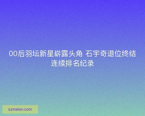 00后羽坛新星崭露头角 石宇奇退位终结连续排名纪录