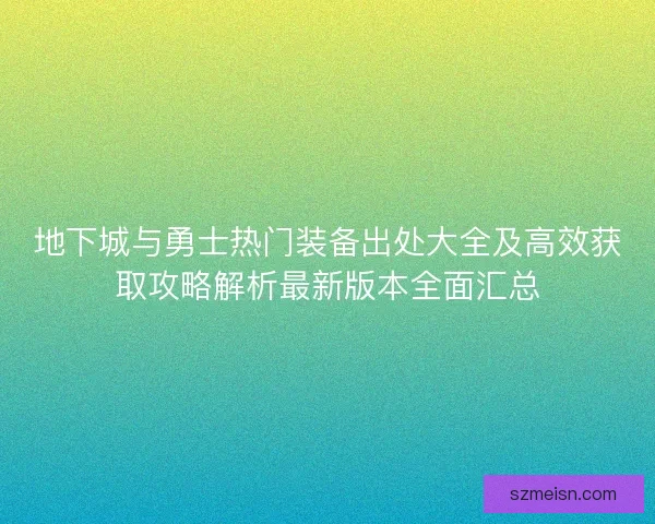 地下城与勇士热门装备出处大全及高效获取攻略解析最新版本全面汇总