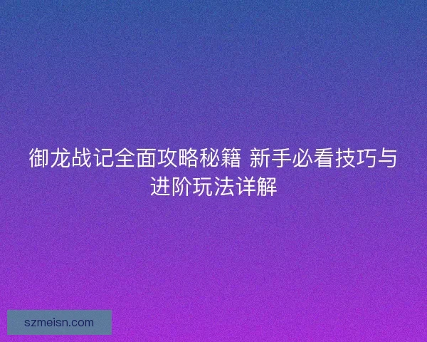 御龙战记全面攻略秘籍 新手必看技巧与进阶玩法详解