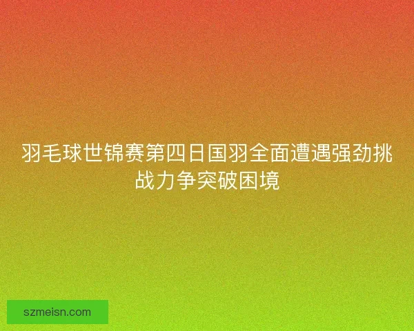 羽毛球世锦赛第四日国羽全面遭遇强劲挑战力争突破困境