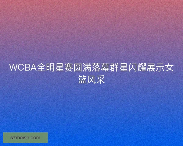 WCBA全明星赛圆满落幕群星闪耀展示女篮风采 WCBA全明星赛圆满落幕群星闪耀展示女篮风采