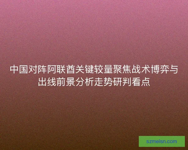 中国对阵阿联酋关键较量聚焦战术博弈与出线前景分析走势研判看点