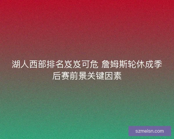 湖人西部排名岌岌可危 詹姆斯轮休成季后赛前景关键因素