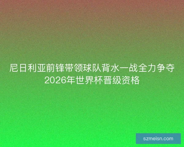 尼日利亚前锋带领球队背水一战全力争夺2026年世界杯晋级资格