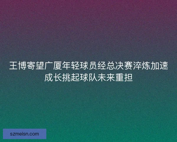 王博寄望广厦年轻球员经总决赛淬炼加速成长挑起球队未来重担