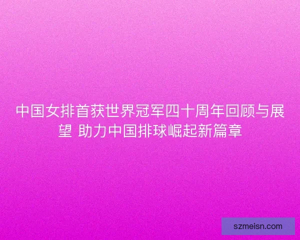 中国女排首获世界冠军四十周年回顾与展望 助力中国排球崛起新篇章