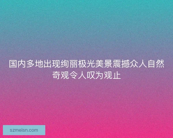 国内多地出现绚丽极光美景震撼众人自然奇观令人叹为观止