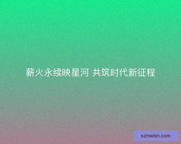 薪火永续映星河 共筑时代新征程