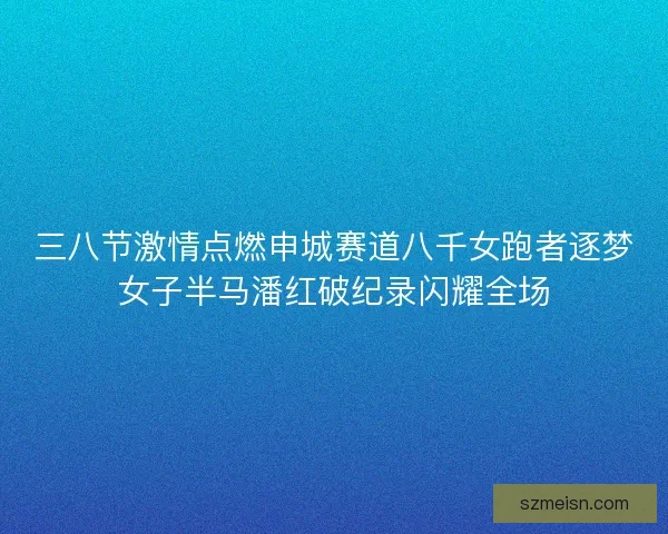 三八节激情点燃申城赛道八千女跑者逐梦女子半马潘红破纪录闪耀全场 三八节激情点燃申城赛道八千女跑者逐梦女子半马潘红破纪录闪耀全场