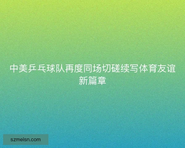 中美乒乓球队再度同场切磋续写体育友谊新篇章 中美乒乓球队再度同场切磋续写体育友谊新篇章