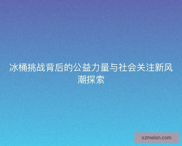 冰桶挑战背后的公益力量与社会关注新风潮探索 冰桶挑战背后的公益力量与社会关注新风潮探索