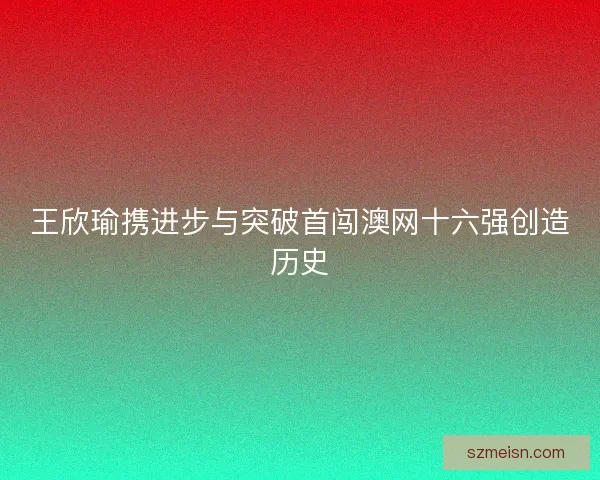 王欣瑜携进步与突破首闯澳网十六强创造历史 王欣瑜携进步与突破首闯澳网十六强创造历史