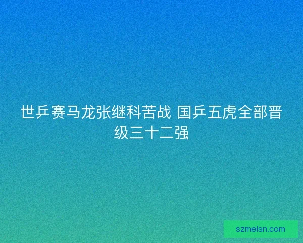 世乒赛马龙张继科苦战 国乒五虎全部晋级三十二强 世乒赛马龙张继科苦战 国乒五虎全部晋级三十二强
