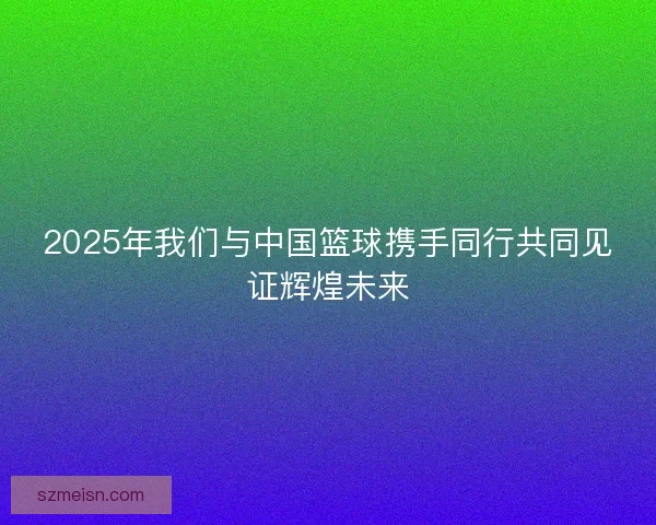 2025年我们与中国篮球携手同行共同见证辉煌未来 2025年我们与中国篮球携手同行共同见证辉煌未来