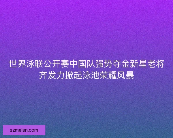 世界泳联公开赛中国队强势夺金新星老将齐发力掀起泳池荣耀风暴 世界泳联公开赛中国队强势夺金新星老将齐发力掀起泳池荣耀风暴