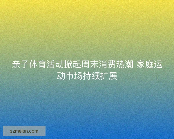 亲子体育活动掀起周末消费热潮 家庭运动市场持续扩展 亲子体育活动掀起周末消费热潮 家庭运动市场持续扩展