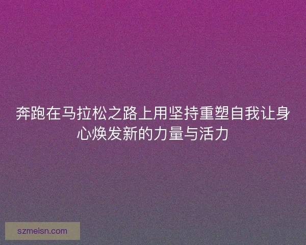 奔跑在马拉松之路上用坚持重塑自我让身心焕发新的力量与活力 奔跑在马拉松之路上用坚持重塑自我让身心焕发新的力量与活力