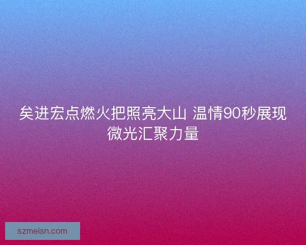 矣进宏点燃火把照亮大山 温情90秒展现微光汇聚力量