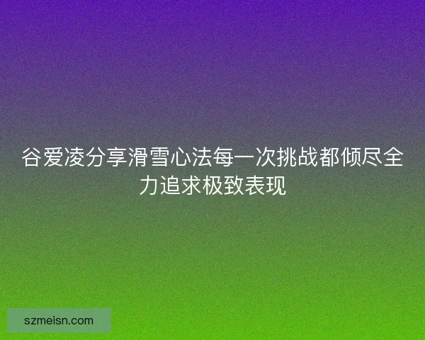 谷爱凌分享滑雪心法每一次挑战都倾尽全力追求极致表现 谷爱凌分享滑雪心法每一次挑战都倾尽全力追求极致表现