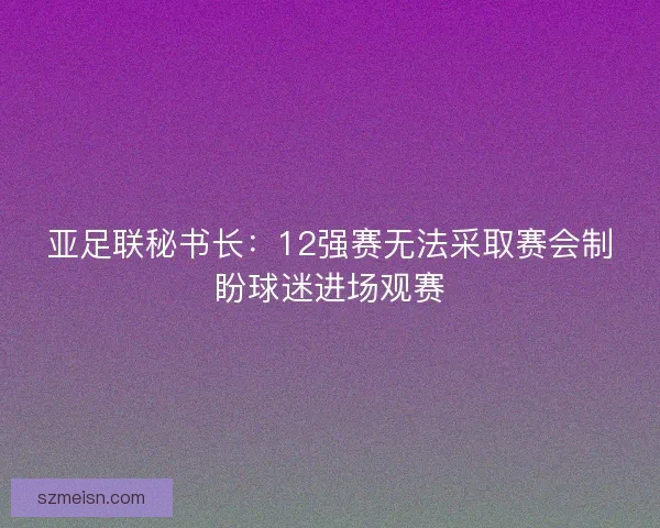 亚足联秘书长:12强赛无法采取赛会制盼球迷进场观赛 亚足联秘书长:12强赛无法采取赛会制盼球迷进场观赛