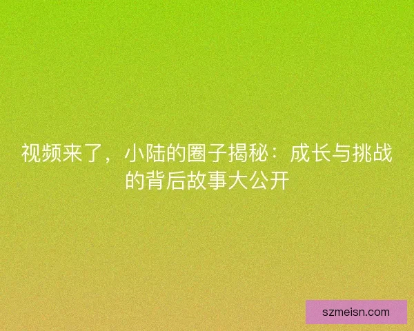 视频来了，小陆的圈子揭秘：成长与挑战的背后故事大公开