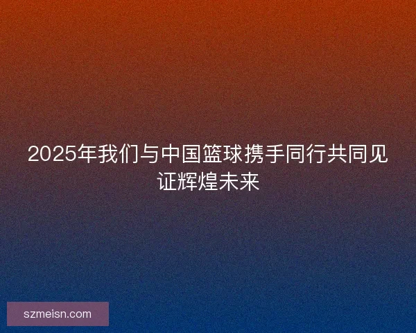 2025年我们与中国篮球携手同行共同见证辉煌未来
