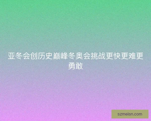 亚冬会创历史巅峰冬奥会挑战更快更难更勇敢