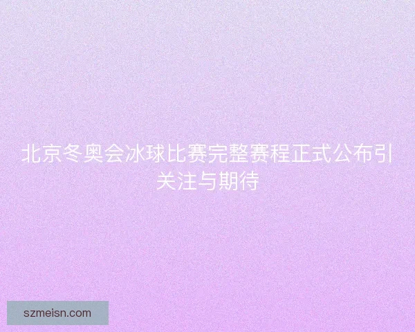 北京冬奥会冰球比赛完整赛程正式公布引关注与期待