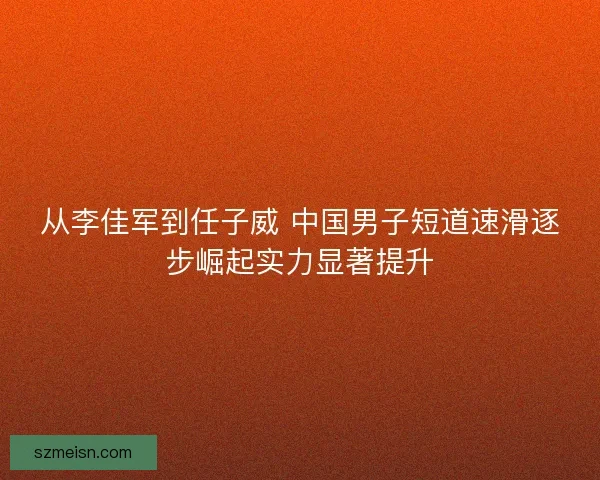 从李佳军到任子威 中国男子短道速滑逐步崛起实力显著提升 从李佳军到任子威 中国男子短道速滑逐步崛起实力显著提升