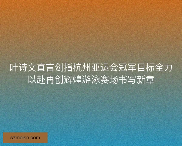 叶诗文直言剑指杭州亚运会冠军目标全力以赴再创辉煌游泳赛场书写新章 叶诗文直言剑指杭州亚运会冠军目标全力以赴再创辉煌游泳赛场书写新章