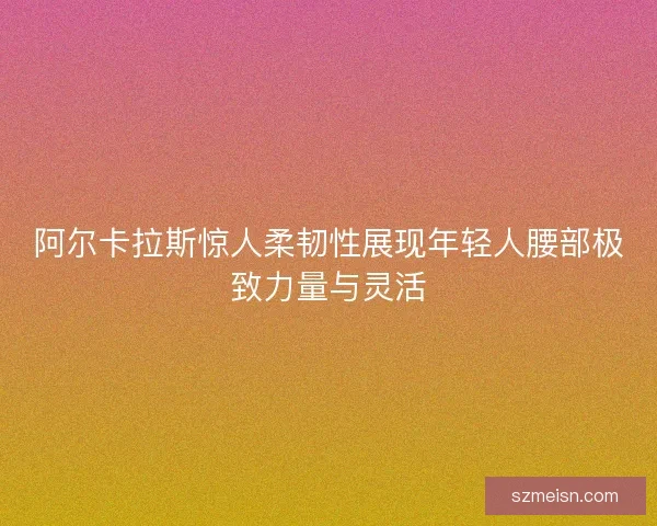 阿尔卡拉斯惊人柔韧性展现年轻人腰部极致力量与灵活 阿尔卡拉斯惊人柔韧性展现年轻人腰部极致力量与灵活