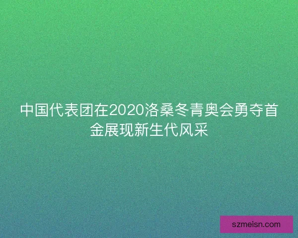 中国代表团在2020洛桑冬青奥会勇夺首金展现新生代风采