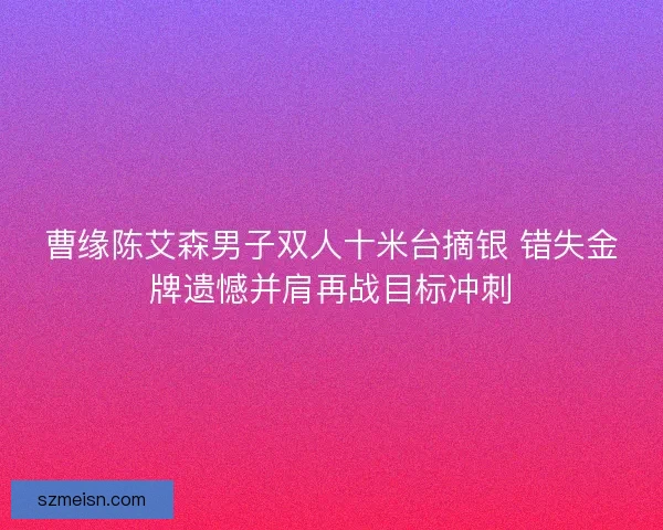曹缘陈艾森男子双人十米台摘银 错失金牌遗憾并肩再战目标冲刺 曹缘陈艾森男子双人十米台摘银 错失金牌遗憾并肩再战目标冲刺
